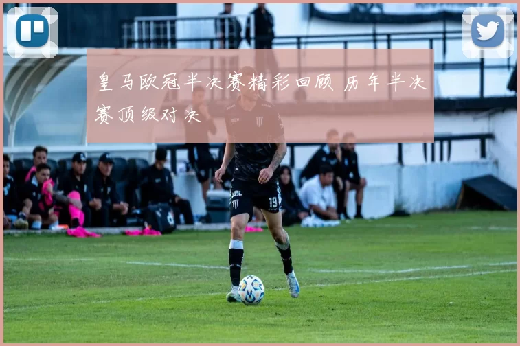 皇马欧冠半决赛精彩回顾 历年半决赛顶级对决